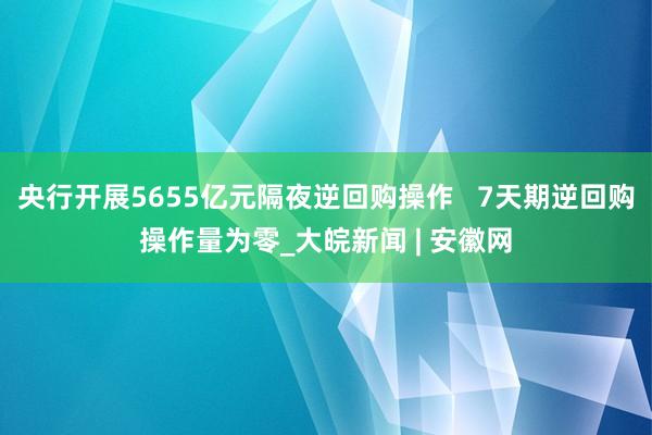 央行开展5655亿元隔夜逆回购操作   7天期逆回购操作量为零_大皖新闻 | 安徽网
