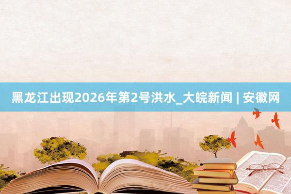 黑龙江出现2026年第2号洪水_大皖新闻 | 安徽网