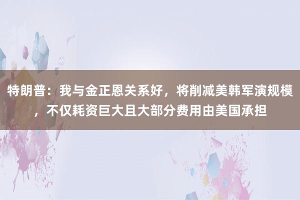 特朗普：我与金正恩关系好，将削减美韩军演规模，不仅耗资巨大且大部分费用由美国承担