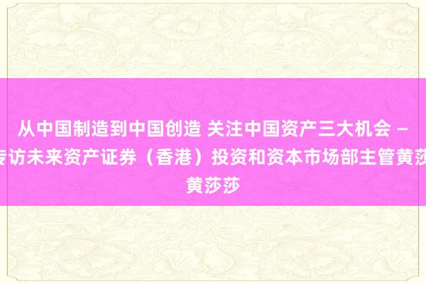 从中国制造到中国创造 关注中国资产三大机会 ——专访未来资产证券（香港）投资和资本市场部主管黄莎莎