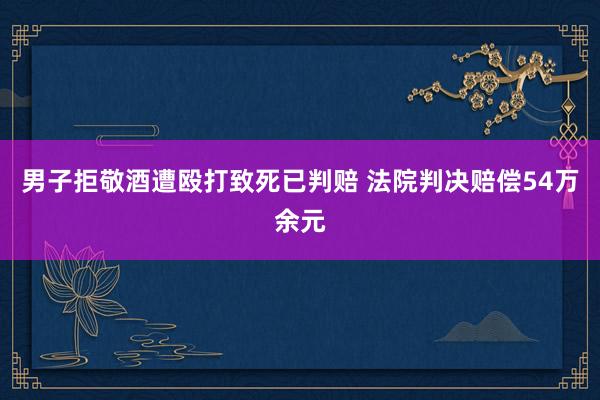 男子拒敬酒遭殴打致死已判赔 法院判决赔偿54万余元