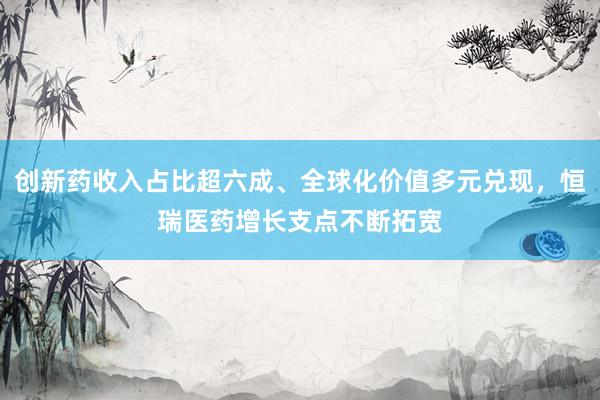 创新药收入占比超六成、全球化价值多元兑现，恒瑞医药增长支点不断拓宽