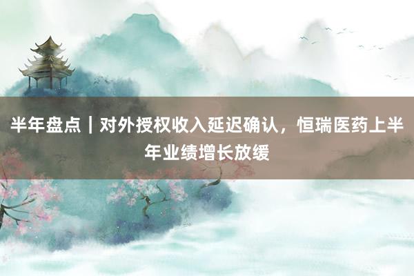半年盘点｜对外授权收入延迟确认，恒瑞医药上半年业绩增长放缓