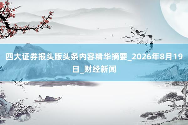 四大证券报头版头条内容精华摘要_2026年8月19日_财经新闻