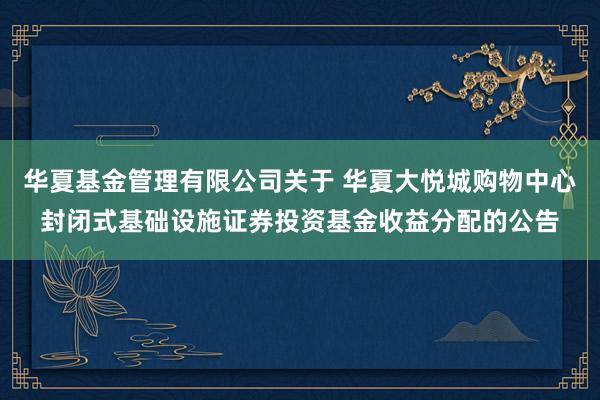 华夏基金管理有限公司关于 华夏大悦城购物中心封闭式基础设施证券投资基金收益分配的公告