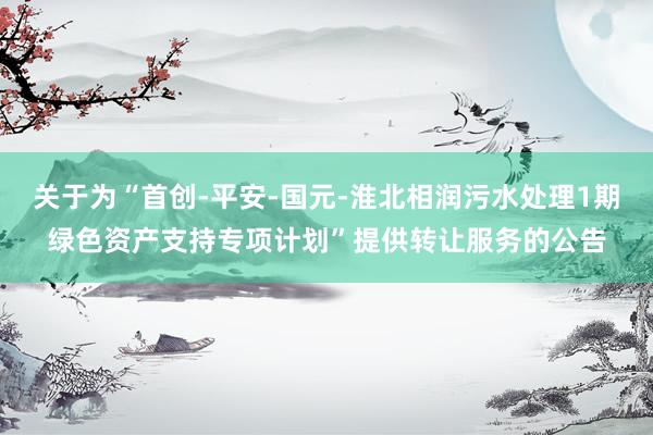 关于为“首创-平安-国元-淮北相润污水处理1期绿色资产支持专项计划”提供转让服务的公告