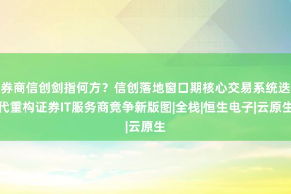 券商信创剑指何方？信创落地窗口期核心交易系统迭代重构证券IT服务商竞争新版图|全栈|恒生电子|云原生