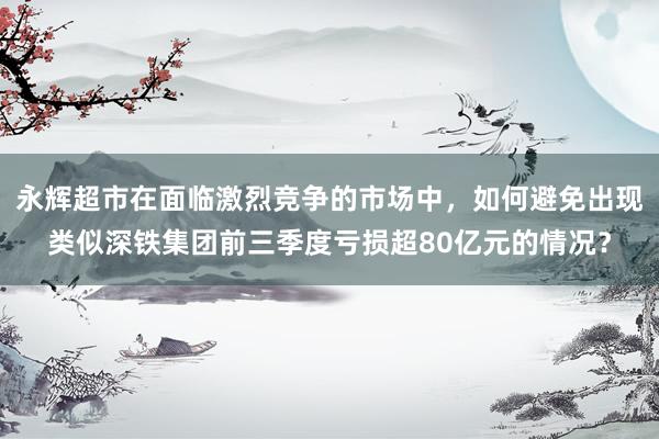 永辉超市在面临激烈竞争的市场中，如何避免出现类似深铁集团前三季度亏损超80亿元的情况？