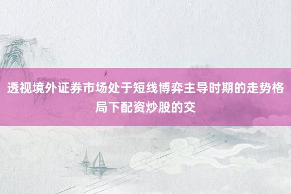 透视境外证券市场处于短线博弈主导时期的走势格局下配资炒股的交