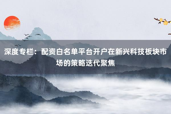 深度专栏：配资白名单平台开户在新兴科技板块市场的策略迭代聚焦