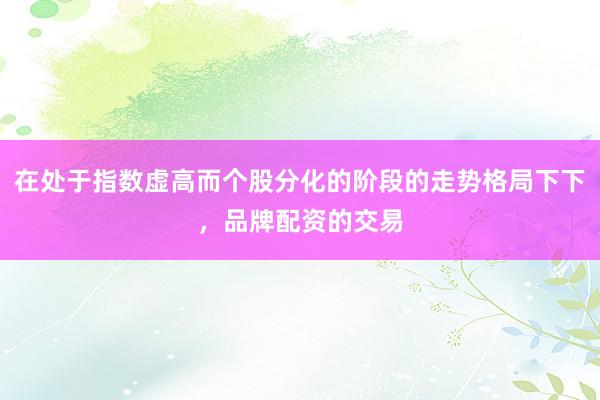 在处于指数虚高而个股分化的阶段的走势格局下下，品牌配资的交易