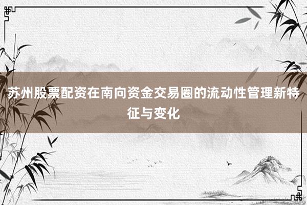 苏州股票配资在南向资金交易圈的流动性管理新特征与变化