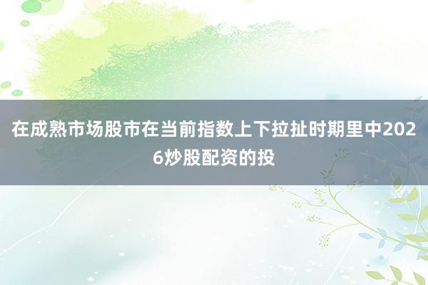 在成熟市场股市在当前指数上下拉扯时期里中2026炒股配资的投