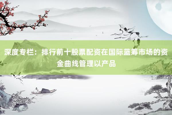 深度专栏：排行前十股票配资在国际蓝筹市场的资金曲线管理以产品