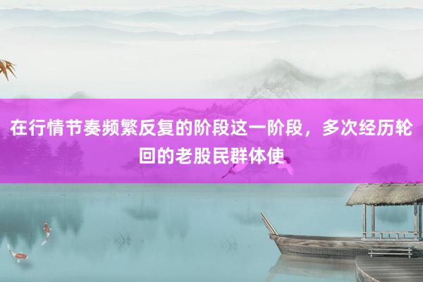 在行情节奏频繁反复的阶段这一阶段，多次经历轮回的老股民群体使