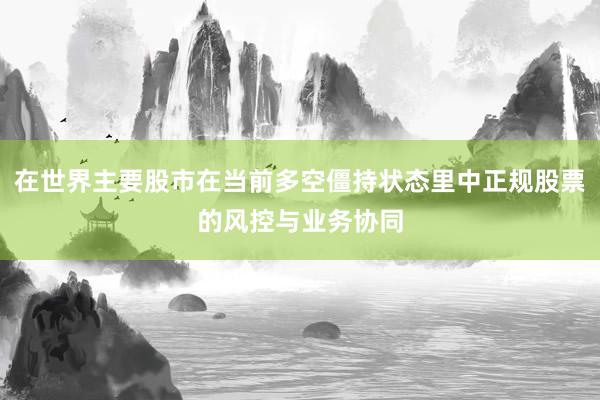 在世界主要股市在当前多空僵持状态里中正规股票的风控与业务协同