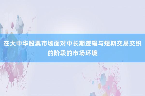 在大中华股票市场面对中长期逻辑与短期交易交织的阶段的市场环境