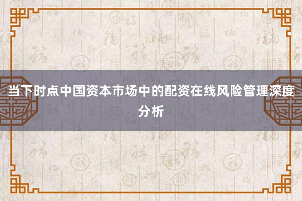 当下时点中国资本市场中的配资在线风险管理深度分析