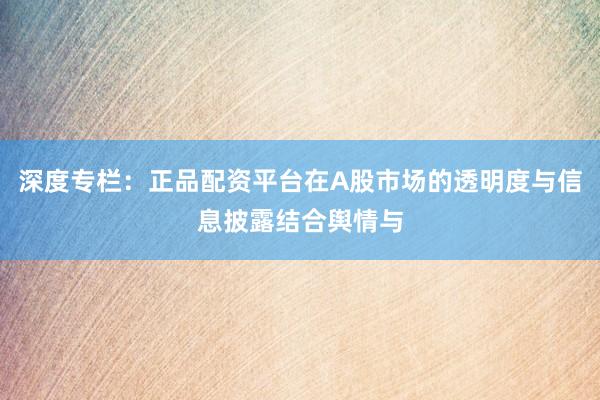 深度专栏：正品配资平台在A股市场的透明度与信息披露结合舆情与