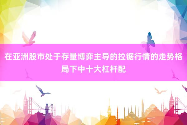 在亚洲股市处于存量博弈主导的拉锯行情的走势格局下中十大杠杆配