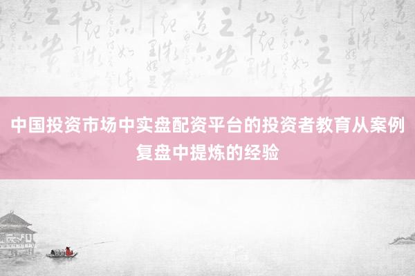 中国投资市场中实盘配资平台的投资者教育从案例复盘中提炼的经验