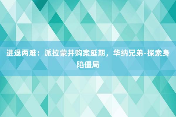 进退两难：派拉蒙并购案延期，华纳兄弟‑探索身陷僵局