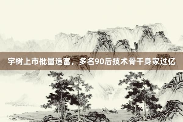 宇树上市批量造富，多名90后技术骨干身家过亿