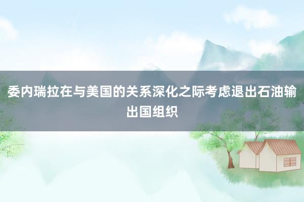 委内瑞拉在与美国的关系深化之际考虑退出石油输出国组织