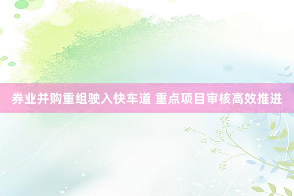 券业并购重组驶入快车道 重点项目审核高效推进
