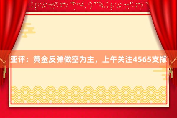 亚评：黄金反弹做空为主，上午关注4565支撑