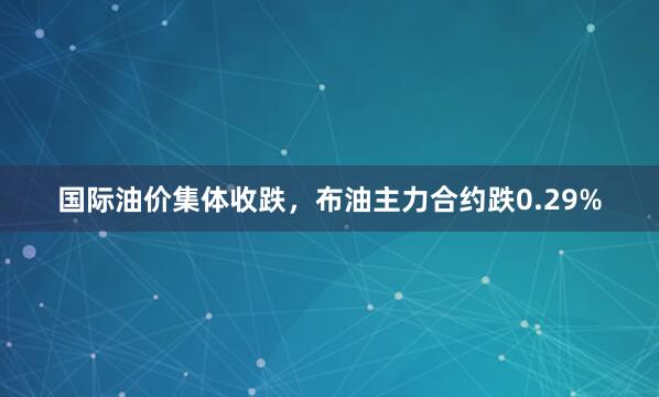 国际油价集体收跌，布油主力合约跌0.29%