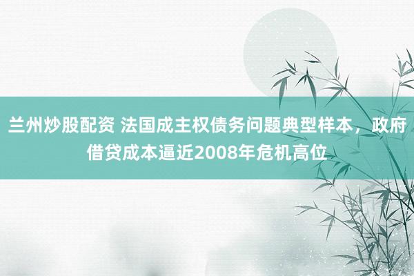 兰州炒股配资 法国成主权债务问题典型样本，政府借贷成本逼近2008年危机高位