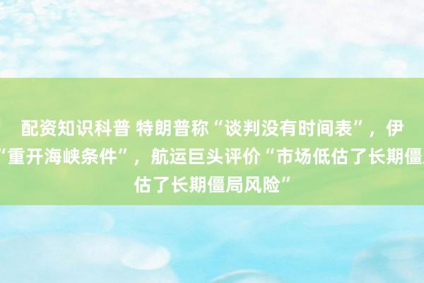 配资知识科普 特朗普称“谈判没有时间表”，伊朗开出“重开海峡条件”，航运巨头评价“市场低估了长期僵局风险”