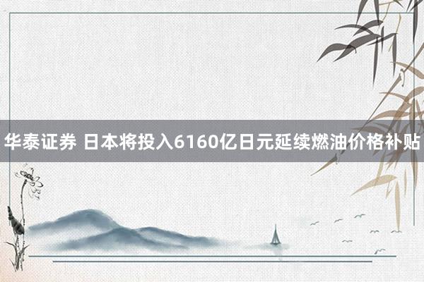 华泰证券 日本将投入6160亿日元延续燃油价格补贴