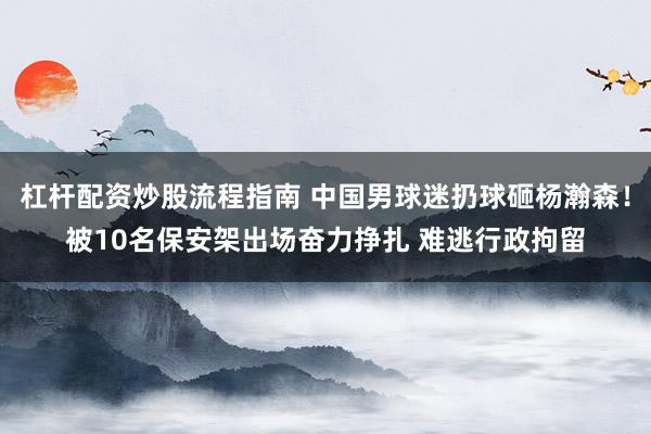 杠杆配资炒股流程指南 中国男球迷扔球砸杨瀚森！被10名保安架出场奋力挣扎 难逃行政拘留