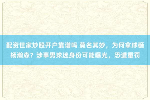 配资世家炒股开户靠谱吗 莫名其妙，为何拿球砸杨瀚森？涉事男球迷身份可能曝光，恐遭重罚