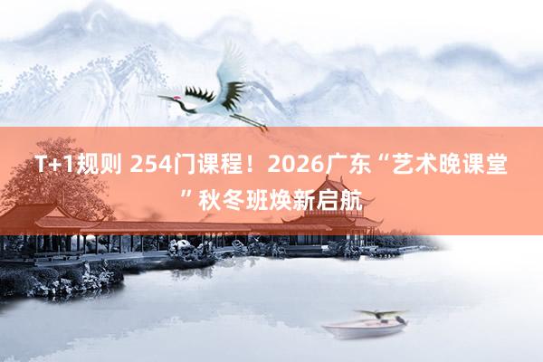T+1规则 254门课程！2026广东“艺术晚课堂”秋冬班焕新启航