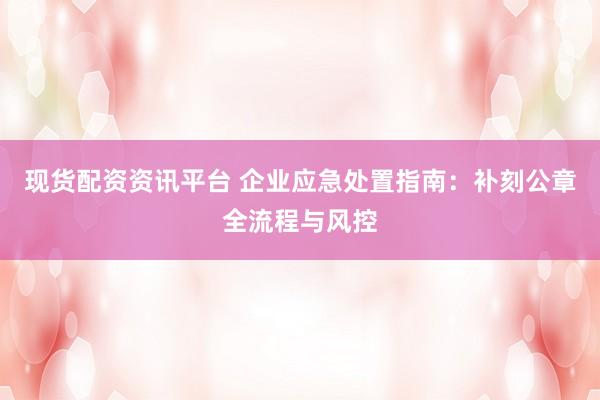 现货配资资讯平台 企业应急处置指南：补刻公章全流程与风控