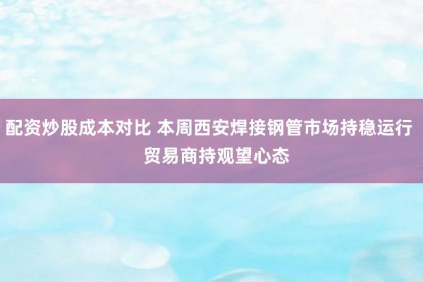 配资炒股成本对比 本周西安焊接钢管市场持稳运行   贸易商持观望心态
