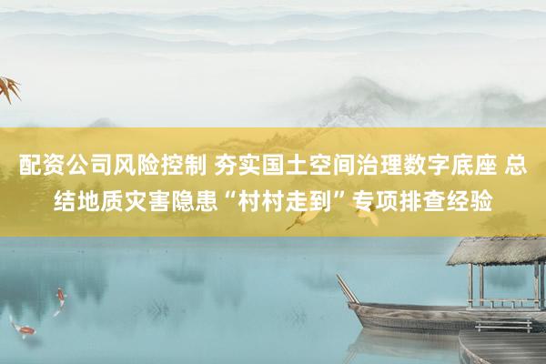 配资公司风险控制 夯实国土空间治理数字底座 总结地质灾害隐患“村村走到”专项排查经验