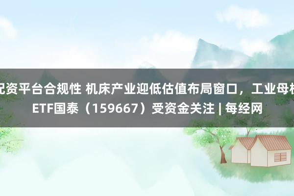 配资平台合规性 机床产业迎低估值布局窗口,工业母机ETF国泰(159667)受资金关注 | 每经网