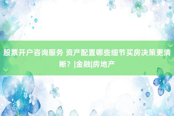 股票开户咨询服务 资产配置哪些细节买房决策更清晰？|金融|房地产