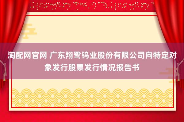 淘配网官网 广东翔鹭钨业股份有限公司向特定对象发行股票发行情况报告书