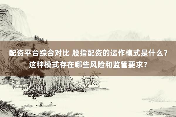 配资平台综合对比 股指配资的运作模式是什么？这种模式存在哪些风险和监管要求？