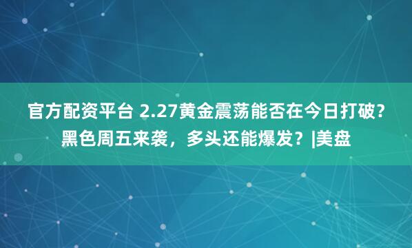 官方配资平台 2.27黄金震荡能否在今日打破？黑色周五来袭，多头还能爆发？|美盘