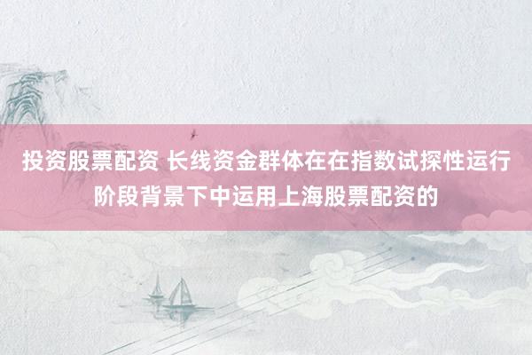 投资股票配资 长线资金群体在在指数试探性运行阶段背景下中运用上海股票配资的