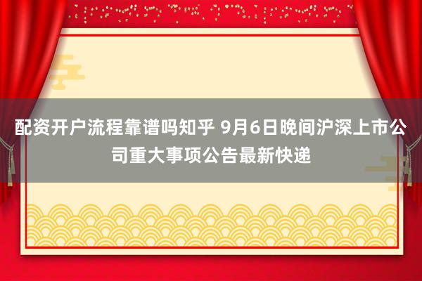 配资开户流程靠谱吗知乎 9月6日晚间沪深上市公司重大事项公告最新快递