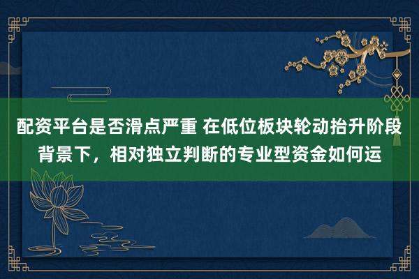 配资平台是否滑点严重 在低位板块轮动抬升阶段背景下，相对独立判断的专业型资金如何运