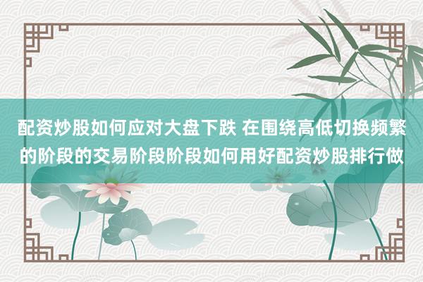 配资炒股如何应对大盘下跌 在围绕高低切换频繁的阶段的交易阶段阶段如何用好配资炒股排行做