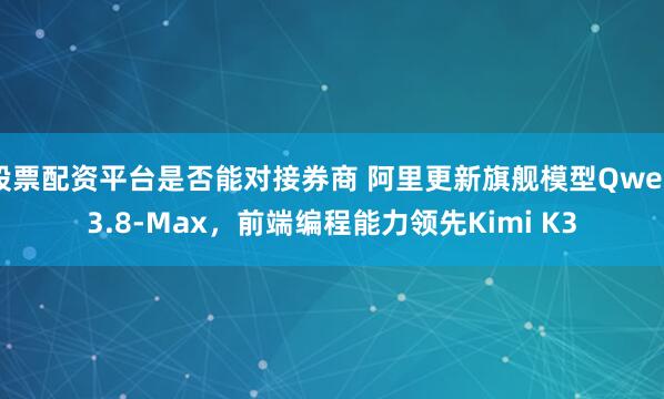 股票配资平台是否能对接券商 阿里更新旗舰模型Qwen3.8-Max，前端编程能力领先Kimi K3